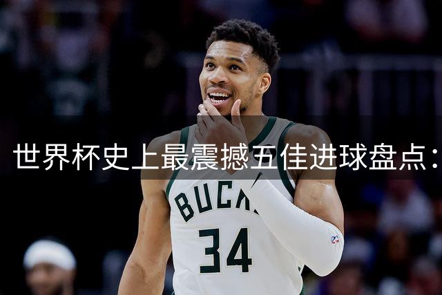 世界杯史上最震撼五佳进球盘点：卡布拉尔天外飞仙问鼎榜首
