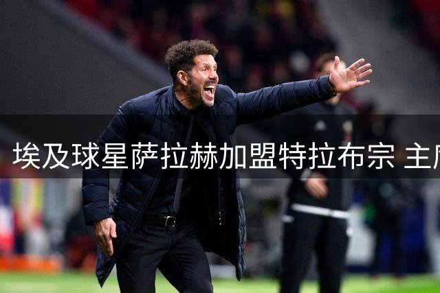 埃及球星萨拉赫加盟特拉布宗 主席详解签约始末