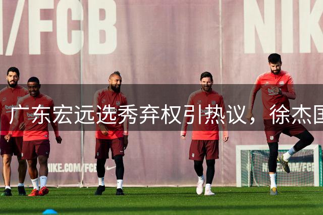 广东宏远选秀弃权引热议，徐杰国家队前景曙光初现