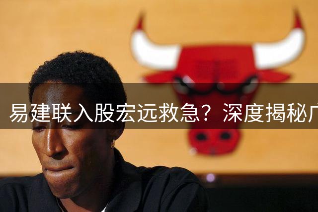 易建联入股宏远救急？深度揭秘广东男篮真实财务状况