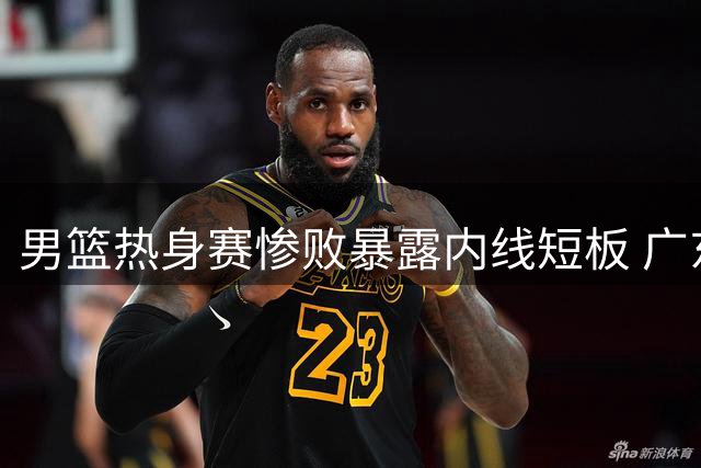 男篮热身赛惨败暴露内线短板 广东引援目标锁定胡金秋？