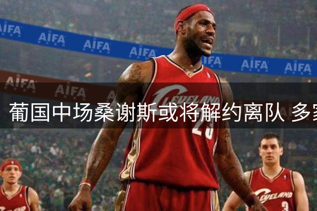 葡国中场桑谢斯或将解约离队 多家俱乐部抛出橄榄枝