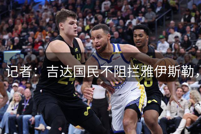 记者：吉达国民不阻拦雅伊斯勒，其合同含解约条款可执教纽卡