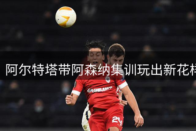 阿尔特塔带阿森纳集训玩出新花样 水中训练成消暑新招