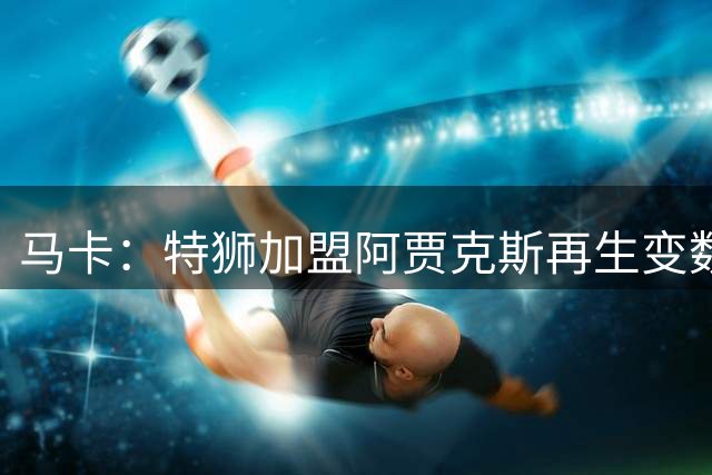 马卡：特狮加盟阿贾克斯再生变数，税务和薪资分担成主要障碍