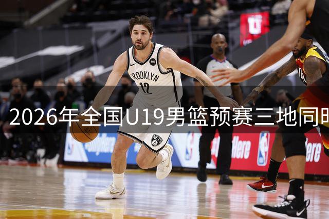 2026年全国U19男篮预赛三地同时打响 112支队伍角逐晋级名额